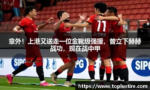 意外！上港又送走一位金靴级强援，曾立下赫赫战功，现在战中甲